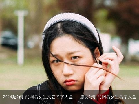 2024超好听的网名女生文艺名字大全   漂亮好听的网名女生名字大全